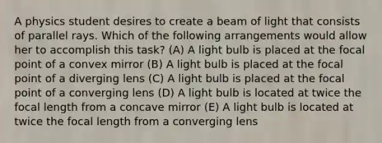 A physics student desires to create a beam of light that consists of parallel rays. Which of the following arrangements would allow her to accomplish this task? (A) A light bulb is placed at the focal point of a convex mirror (B) A light bulb is placed at the focal point of a diverging lens (C) A light bulb is placed at the focal point of a converging lens (D) A light bulb is located at twice the focal length from a concave mirror (E) A light bulb is located at twice the focal length from a converging lens