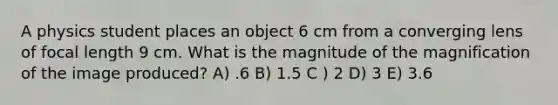 A physics student places an object 6 cm from a converging lens of focal length 9 cm. What is the magnitude of the magnification of the image produced? A) .6 B) 1.5 C ) 2 D) 3 E) 3.6