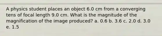 A physics student places an object 6.0 cm from a converging tens of focal length 9.0 cm. What is the magnitude of the magnification of the image produced? a. 0.6 b. 3.6 c. 2.0 d. 3.0 e. 1.5