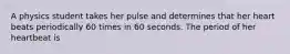 A physics student takes her pulse and determines that her heart beats periodically 60 times in 60 seconds. The period of her heartbeat is