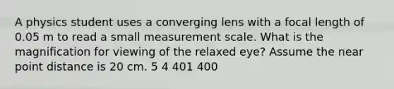 A physics student uses a converging lens with a focal length of 0.05 m to read a small measurement scale. What is the magnification for viewing of the relaxed eye? Assume the near point distance is 20 cm. 5 4 401 400