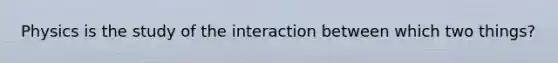 Physics is the study of the interaction between which two things?