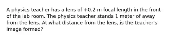 A physics teacher has a lens of +0.2 m focal length in the front of the lab room. The physics teacher stands 1 meter of away from the lens. At what distance from the lens, is the teacher's image formed?