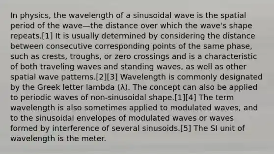 In physics, the wavelength of a sinusoidal wave is the spatial period of the wave—the distance over which the wave's shape repeats.[1] It is usually determined by considering the distance between consecutive corresponding points of the same phase, such as crests, troughs, or zero crossings and is a characteristic of both traveling waves and standing waves, as well as other spatial wave patterns.[2][3] Wavelength is commonly designated by the Greek letter lambda (λ). The concept can also be applied to periodic waves of non-sinusoidal shape.[1][4] The term wavelength is also sometimes applied to modulated waves, and to the sinusoidal envelopes of modulated waves or waves formed by interference of several sinusoids.[5] The SI unit of wavelength is the meter.