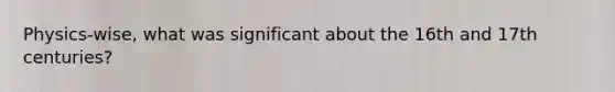 Physics-wise, what was significant about the 16th and 17th centuries?
