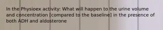 In the Physioex activity: What will happen to the urine volume and concentration [compared to the baseline] in the presence of both ADH and aldosterone