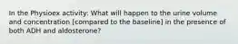 In the Physioex activity: What will happen to the urine volume and concentration [compared to the baseline] in the presence of both ADH and aldosterone?