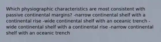 Which physiographic characteristics are most consistent with passive continental margins? -narrow continental shelf with a continental rise -wide continental shelf with an oceanic trench -wide continental shelf with a continental rise -narrow continental shelf with an oceanic trench