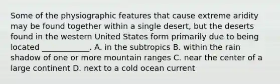 Some of the physiographic features that cause extreme aridity may be found together within a single desert, but the deserts found in the western United States form primarily due to being located ____________. A. in the subtropics B. within the rain shadow of one or more mountain ranges C. near the center of a large continent D. next to a cold ocean current