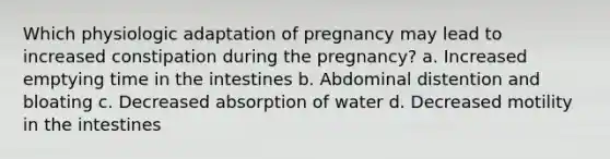 Which physiologic adaptation of pregnancy may lead to increased constipation during the pregnancy? a. Increased emptying time in the intestines b. Abdominal distention and bloating c. Decreased absorption of water d. Decreased motility in the intestines