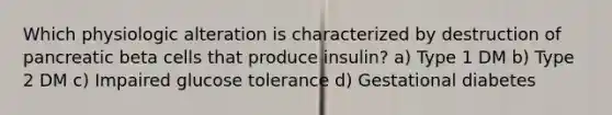Which physiologic alteration is characterized by destruction of pancreatic beta cells that produce insulin? a) Type 1 DM b) Type 2 DM c) Impaired glucose tolerance d) Gestational diabetes