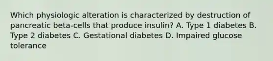 Which physiologic alteration is characterized by destruction of pancreatic beta-cells that produce insulin? A. Type 1 diabetes B. Type 2 diabetes C. Gestational diabetes D. Impaired glucose tolerance