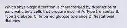 Which physiologic alteration is characterized by destruction of pancreatic beta cells that produce insulin? A. Type 1 diabetes B. Type 2 diabetes C. Impaired glucose tolerance D. Gestational diabetes