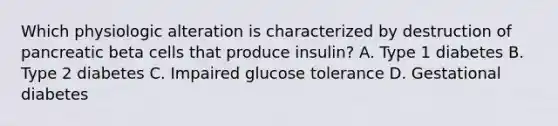 Which physiologic alteration is characterized by destruction of pancreatic beta cells that produce insulin? A. Type 1 diabetes B. Type 2 diabetes C. Impaired glucose tolerance D. Gestational diabetes