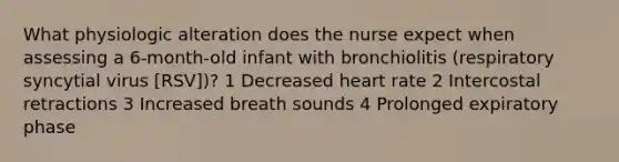 What physiologic alteration does the nurse expect when assessing a 6-month-old infant with bronchiolitis (respiratory syncytial virus [RSV])? 1 Decreased heart rate 2 Intercostal retractions 3 Increased breath sounds 4 Prolonged expiratory phase