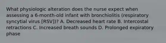 What physiologic alteration does the nurse expect when assessing a 6-month-old infant with bronchiolitis (respiratory syncytial virus [RSV])? A. Decreased heart rate B. Intercostal retractions C. Increased breath sounds D. Prolonged expiratory phase