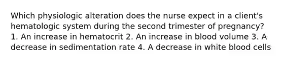 Which physiologic alteration does the nurse expect in a client's hematologic system during the second trimester of pregnancy? 1. An increase in hematocrit 2. An increase in blood volume 3. A decrease in sedimentation rate 4. A decrease in white blood cells