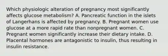 Which physiologic alteration of pregnancy most significantly affects glucose metabolism? A. Pancreatic function in the islets of Langerhans is affected by pregnancy. B. Pregnant women use glucose at a more rapid rate than nonpregnant women. C. Pregnant women significantly increase their dietary intake. D. Placental hormones are antagonistic to insulin, thus resulting in insulin resistance.