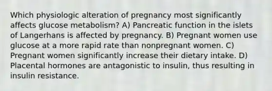 Which physiologic alteration of pregnancy most significantly affects glucose metabolism? A) Pancreatic function in the islets of Langerhans is affected by pregnancy. B) Pregnant women use glucose at a more rapid rate than nonpregnant women. C) Pregnant women significantly increase their dietary intake. D) Placental hormones are antagonistic to insulin, thus resulting in insulin resistance.