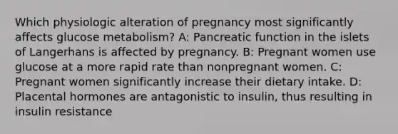 Which physiologic alteration of pregnancy most significantly affects glucose metabolism? A: Pancreatic function in the islets of Langerhans is affected by pregnancy. B: Pregnant women use glucose at a more rapid rate than nonpregnant women. C: Pregnant women significantly increase their dietary intake. D: Placental hormones are antagonistic to insulin, thus resulting in insulin resistance