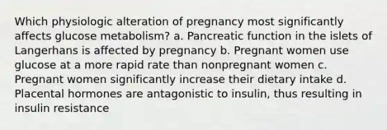 Which physiologic alteration of pregnancy most significantly affects glucose metabolism? a. Pancreatic function in the islets of Langerhans is affected by pregnancy b. Pregnant women use glucose at a more rapid rate than nonpregnant women c. Pregnant women significantly increase their dietary intake d. Placental hormones are antagonistic to insulin, thus resulting in insulin resistance