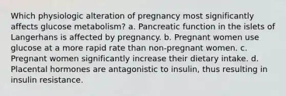 Which physiologic alteration of pregnancy most significantly affects glucose metabolism? a. Pancreatic function in the islets of Langerhans is affected by pregnancy. b. Pregnant women use glucose at a more rapid rate than non-pregnant women. c. Pregnant women significantly increase their dietary intake. d. Placental hormones are antagonistic to insulin, thus resulting in insulin resistance.