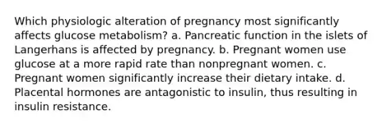 Which physiologic alteration of pregnancy most significantly affects glucose metabolism? a. Pancreatic function in the islets of Langerhans is affected by pregnancy. b. Pregnant women use glucose at a more rapid rate than nonpregnant women. c. Pregnant women significantly increase their dietary intake. d. Placental hormones are antagonistic to insulin, thus resulting in insulin resistance.