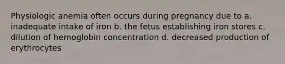 Physiologic anemia often occurs during pregnancy due to a. inadequate intake of iron b. the fetus establishing iron stores c. dilution of hemoglobin concentration d. decreased production of erythrocytes