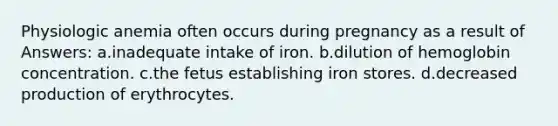 Physiologic anemia often occurs during pregnancy as a result of Answers: a.inadequate intake of iron. b.dilution of hemoglobin concentration. c.the fetus establishing iron stores. d.decreased production of erythrocytes.