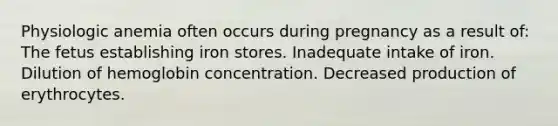 Physiologic anemia often occurs during pregnancy as a result of: The fetus establishing iron stores. Inadequate intake of iron. Dilution of hemoglobin concentration. Decreased production of erythrocytes.