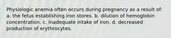 Physiologic anemia often occurs during pregnancy as a result of: a. the fetus establishing iron stores. b. dilution of hemoglobin concentration. c. inadequate intake of iron. d. decreased production of erythrocytes.