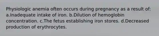 Physiologic anemia often occurs during pregnancy as a result of: a.Inadequate intake of iron. b.Dilution of hemoglobin concentration. c.The fetus establishing iron stores. d.Decreased production of erythrocytes.