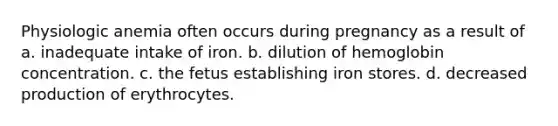 Physiologic anemia often occurs during pregnancy as a result of a. inadequate intake of iron. b. dilution of hemoglobin concentration. c. the fetus establishing iron stores. d. decreased production of erythrocytes.