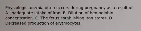 Physiologic anemia often occurs during pregnancy as a result of: A. Inadequate intake of iron. B. Dilution of hemoglobin concentration. C. The fetus establishing iron stores. D. Decreased production of erythrocytes.