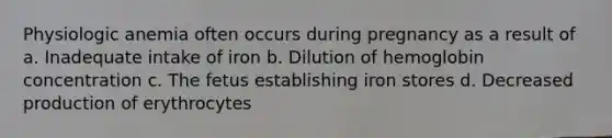 Physiologic anemia often occurs during pregnancy as a result of a. Inadequate intake of iron b. Dilution of hemoglobin concentration c. The fetus establishing iron stores d. Decreased production of erythrocytes