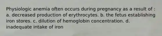 Physiologic anemia often occurs during pregnancy as a result of : a. decreased production of erythrocytes. b. the fetus establishing iron stores. c. dilution of hemoglobin concentration. d. inadequate intake of iron