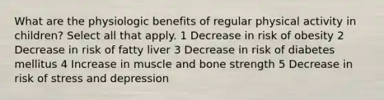 What are the physiologic benefits of regular physical activity in children? Select all that apply. 1 Decrease in risk of obesity 2 Decrease in risk of fatty liver 3 Decrease in risk of diabetes mellitus 4 Increase in muscle and bone strength 5 Decrease in risk of stress and depression