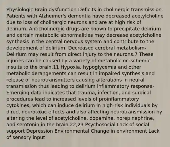 Physiologic Brain dysfunction Deficits in cholinergic transmission-Patients with Alzheimer's dementia have decreased acetylcholine due to loss of cholinergic neurons and are at high risk of delirium. Anticholinergic drugs are known to precipitate delirium and certain metabolic abnormalities may decrease acetylcholine synthesis in the central nervous system and contribute to the development of delirium. Decreased cerebral metabolism-Delirium may result from direct injury to the neurons.7 These injuries can be caused by a variety of metabolic or ischemic insults to the brain.11 Hypoxia, hypoglycemia and other metabolic derangements can result in impaired synthesis and release of neurotransmitters causing alterations in neural transmission thus leading to delirium Inflammatory response-Emerging data indicates that trauma, infection, and surgical procedures lead to increased levels of proinflammatory cytokines, which can induce delirium in high-risk individuals by direct neurotoxic effects and also affecting neurotransmission by altering the level of acetylcholine, dopamine, norepinephrine, and serotonin in the brain.22,23 Psychosocial Lack of social support Depression Environmental Change in environment Lack of sensory input