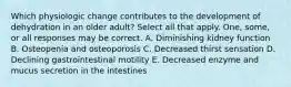 Which physiologic change contributes to the development of dehydration in an older adult? Select all that apply. One, some, or all responses may be correct. A. Diminishing kidney function B. Osteopenia and osteoporosis C. Decreased thirst sensation D. Declining gastrointestinal motility E. Decreased enzyme and mucus secretion in the intestines