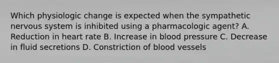 Which physiologic change is expected when the sympathetic nervous system is inhibited using a pharmacologic agent? A. Reduction in heart rate B. Increase in blood pressure C. Decrease in fluid secretions D. Constriction of blood vessels