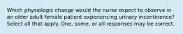 Which physiologic change would the nurse expect to observe in an older adult female patient experiencing urinary incontinence? Select all that apply. One, some, or all responses may be correct.