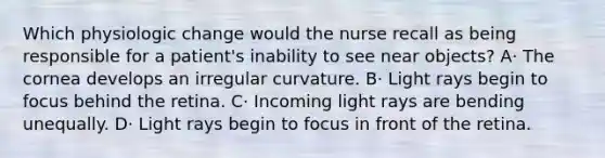 Which physiologic change would the nurse recall as being responsible for a patient's inability to see near objects? A· The cornea develops an irregular curvature. B· Light rays begin to focus behind the retina. C· Incoming light rays are bending unequally. D· Light rays begin to focus in front of the retina.