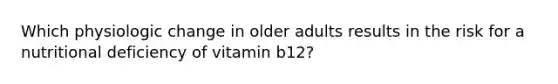 Which physiologic change in older adults results in the risk for a nutritional deficiency of vitamin b12?