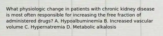 What physiologic change in patients with chronic kidney disease is most often responsible for increasing the free fraction of administered drugs? A. Hypoalbuminemia B. Increased vascular volume C. Hypernatremia D. Metabolic alkalosis