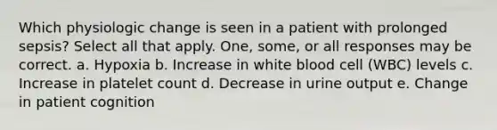 Which physiologic change is seen in a patient with prolonged sepsis? Select all that apply. One, some, or all responses may be correct. a. Hypoxia b. Increase in white blood cell (WBC) levels c. Increase in platelet count d. Decrease in urine output e. Change in patient cognition