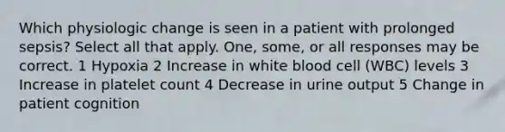 Which physiologic change is seen in a patient with prolonged sepsis? Select all that apply. One, some, or all responses may be correct. 1 Hypoxia 2 Increase in white blood cell (WBC) levels 3 Increase in platelet count 4 Decrease in urine output 5 Change in patient cognition