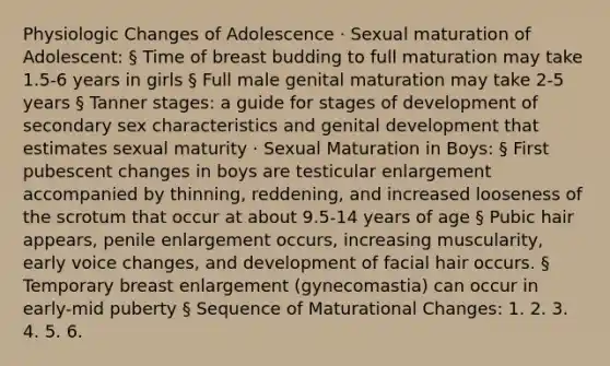 Physiologic Changes of Adolescence · Sexual maturation of Adolescent: § Time of breast budding to full maturation may take 1.5-6 years in girls § Full male genital maturation may take 2-5 years § Tanner stages: a guide for stages of development of secondary sex characteristics and genital development that estimates sexual maturity · Sexual Maturation in Boys: § First pubescent changes in boys are testicular enlargement accompanied by thinning, reddening, and increased looseness of the scrotum that occur at about 9.5-14 years of age § Pubic hair appears, penile enlargement occurs, increasing muscularity, early voice changes, and development of facial hair occurs. § Temporary breast enlargement (gynecomastia) can occur in early-mid puberty § Sequence of Maturational Changes: 1. 2. 3. 4. 5. 6.