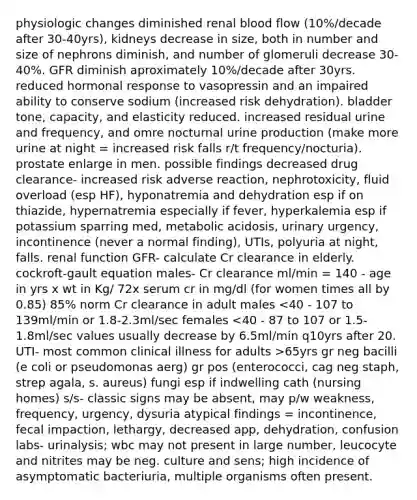 physiologic changes diminished renal blood flow (10%/decade after 30-40yrs), kidneys decrease in size, both in number and size of nephrons diminish, and number of glomeruli decrease 30-40%. GFR diminish aproximately 10%/decade after 30yrs. reduced hormonal response to vasopressin and an impaired ability to conserve sodium (increased risk dehydration). bladder tone, capacity, and elasticity reduced. increased residual urine and frequency, and omre nocturnal urine production (make more urine at night = increased risk falls r/t frequency/nocturia). prostate enlarge in men. possible findings decreased drug clearance- increased risk adverse reaction, nephrotoxicity, fluid overload (esp HF), hyponatremia and dehydration esp if on thiazide, hypernatremia especially if fever, hyperkalemia esp if potassium sparring med, metabolic acidosis, urinary urgency, incontinence (never a normal finding), UTIs, polyuria at night, falls. renal function GFR- calculate Cr clearance in elderly. cockroft-gault equation males- Cr clearance ml/min = 140 - age in yrs x wt in Kg/ 72x serum cr in mg/dl (for women times all by 0.85) 85% norm Cr clearance in adult males 65yrs gr neg bacilli (e coli or pseudomonas aerg) gr pos (enterococci, cag neg staph, strep agala, s. aureus) fungi esp if indwelling cath (nursing homes) s/s- classic signs may be absent, may p/w weakness, frequency, urgency, dysuria atypical findings = incontinence, fecal impaction, lethargy, decreased app, dehydration, confusion labs- urinalysis; wbc may not present in large number, leucocyte and nitrites may be neg. culture and sens; high incidence of asymptomatic bacteriuria, multiple organisms often present.