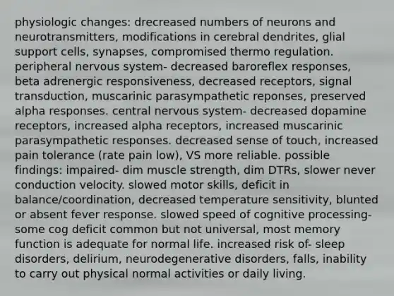 physiologic changes: drecreased numbers of neurons and neurotransmitters, modifications in cerebral dendrites, glial support cells, synapses, compromised thermo regulation. peripheral nervous system- decreased baroreflex responses, beta adrenergic responsiveness, decreased receptors, signal transduction, muscarinic parasympathetic reponses, preserved alpha responses. central nervous system- decreased dopamine receptors, increased alpha receptors, increased muscarinic parasympathetic responses. decreased sense of touch, increased pain tolerance (rate pain low), VS more reliable. possible findings: impaired- dim muscle strength, dim DTRs, slower never conduction velocity. slowed motor skills, deficit in balance/coordination, decreased temperature sensitivity, blunted or absent fever response. slowed speed of cognitive processing- some cog deficit common but not universal, most memory function is adequate for normal life. increased risk of- sleep disorders, delirium, neurodegenerative disorders, falls, inability to carry out physical normal activities or daily living.