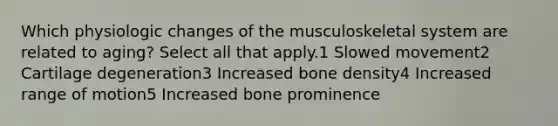 Which physiologic changes of the musculoskeletal system are related to aging? Select all that apply.1 Slowed movement2 Cartilage degeneration3 Increased bone density4 Increased range of motion5 Increased bone prominence